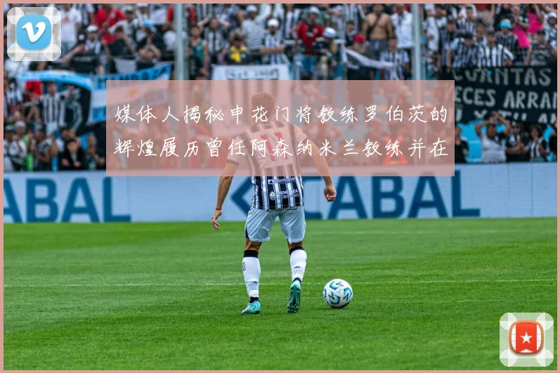 媒体人揭秘申花门将教练罗伯茨的辉煌履历曾任阿森纳米兰教练并在华夏执教