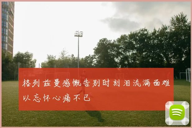 格列兹曼感慨告别时刻泪流满面难以忘怀心痛不已