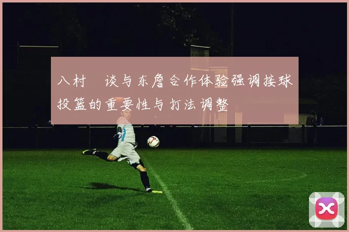 八村塁谈与东詹合作体验强调接球投篮的重要性与打法调整