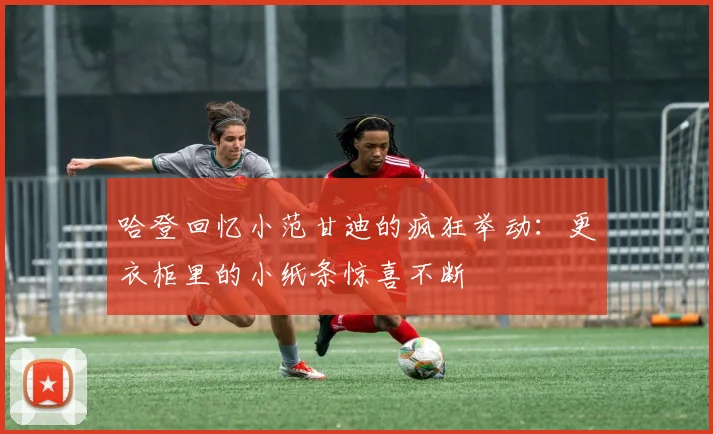 哈登回忆小范甘迪的疯狂举动：更衣柜里的小纸条惊喜不断