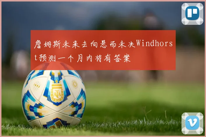 詹姆斯未来去向悬而未决Windhorst预测一个月内将有答案