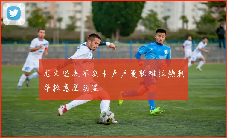 尤文坚决不卖卡卢卢曼联维拉热刺争抢意图明显
