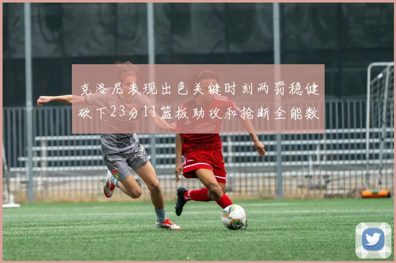 克洛尼表现出色关键时刻两罚稳健砍下23分11篮板助攻和抢断全能数据