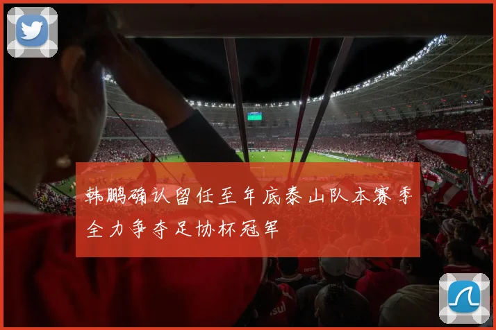 韩鹏确认留任至年底泰山队本赛季全力争夺足协杯冠军