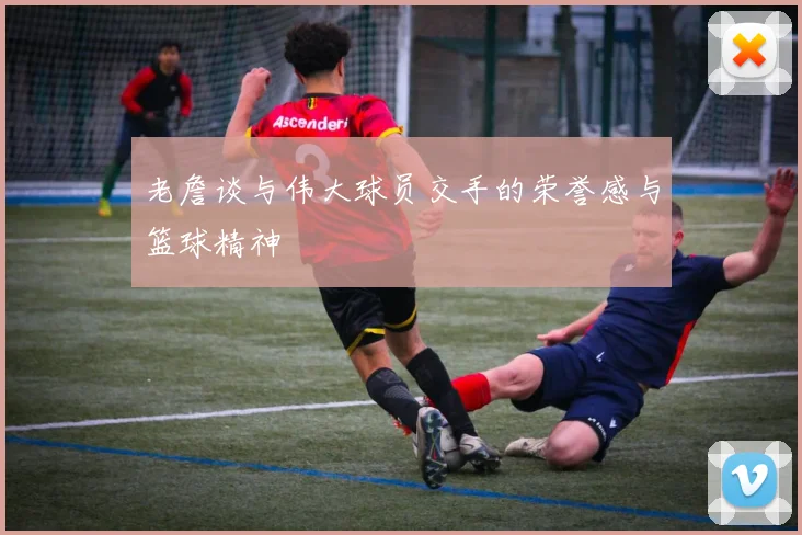 老詹谈与伟大球员交手的荣誉感与篮球精神