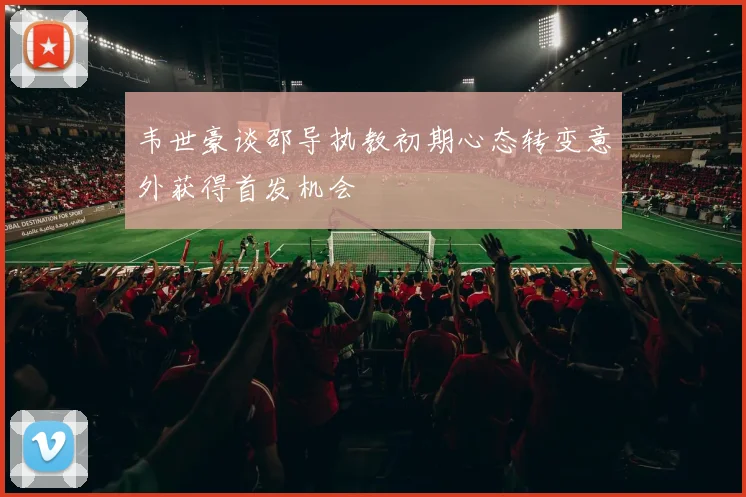 韦世豪谈邵导执教初期心态转变意外获得首发机会