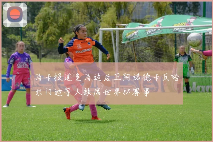 马卡报道皇马边后卫阿诺德卡瓦哈尔门迪等人缺席世界杯赛事