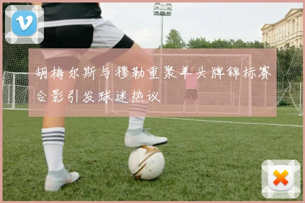 胡梅尔斯与穆勒重聚羊头牌锦标赛合影引发球迷热议