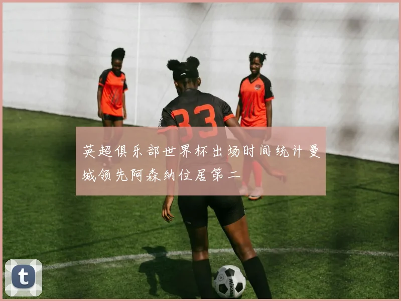 英超俱乐部世界杯出场时间统计曼城领先阿森纳位居第二